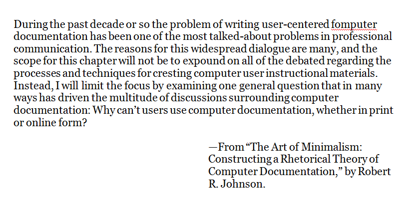 During the past decade or so the problem of writing user-centered fomputer documentation has been one of the most talked-about problems in professional communication. The reasons for this widespread dialogue are many, and the scope for this chapter will not be to expound on all of the debated regarding the processes and techniques for cresting computer user instructional materials. Instead, I will limit the focus by examining one general question that in many ways has driven the multitude of discussions surrounding computer documentation: Why can’t users use computer documentation, whether in print or online form?