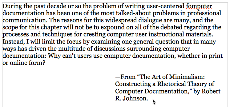 A screenshot ot the Open Office window, displaying a document with the following text: During the past decade or so the problem of writing user-centered fomputer [sic] documentation has been one of the most talked-about problems in professional communication. The reasons for this widespread dialogue are many, and the scope for this chapter will not be to expound on all of the debated regarding the processes and techniques for cresting computer user instructional materials. Instead, I will limit the focus by examining one general question that in many ways has driven the multitude of discussions surrounding computer documentation: Why can't users use computer documentation, whether in print or online form? --From 'The Art of Minimalism: Constructing a Rhetorical Theory of Computer Documentation,' by Robert R. Johnson